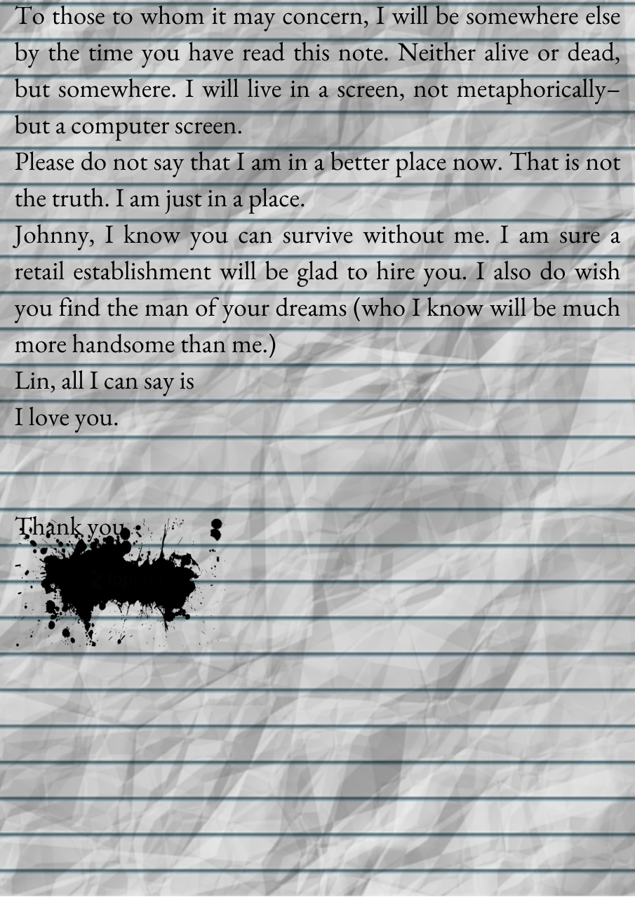 A crinkled, line sheet of paper, displaying the text: To those to whom it may concern, I will be somewhere else by the time you have read this note. Neither alive or dead, but somewhere. I will live in a screen, not metaphorically–but a computer screen. 
Please do not say that I am in a better place now. That is not the truth. I am just in a place.
Johnny, I know you can survive without me. I am sure a retail establishment will be glad to hire you. I also do wish you find the man of your dreams (who I know will be much more handsome than me.)
Lin, all I can say is
I love you.